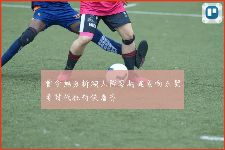 曾令旭分析湖人阵容构建或向东契奇时代独行侠看齐