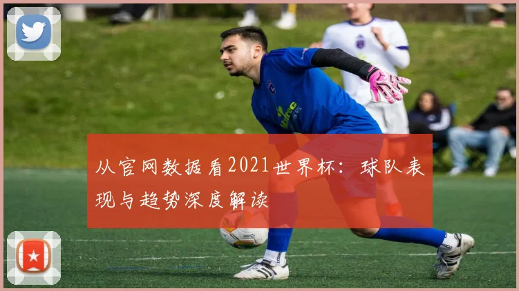从官网数据看2021世界杯：球队表现与趋势深度解读