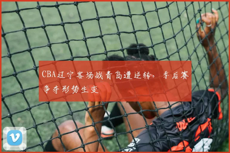 CBA辽宁客场战青岛遭逆转，季后赛争夺形势生变